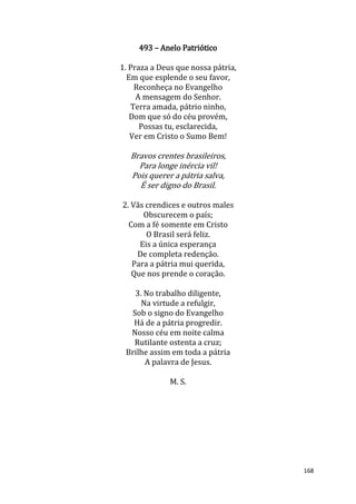 168
493 – Anelo Patriótico
1. Praza a Deus que nossa pátria,
Em que esplende o seu favor,
Reconheça no Evangelho
A mensagem do Senhor.
Terra amada, pátrio ninho,
Dom que só do céu provém,
Possas tu, esclarecida,
Ver em Cristo o Sumo Bem!
Bravos crentes brasileiros,
Para longe inércia vil!
Pois querer a pátria salva,
É ser digno do Brasil.
2. Vãs crendices e outros males
Obscurecem o país;
Com a fé somente em Cristo
O Brasil será feliz.
Eis a única esperança
De completa redenção.
Para a pátria mui querida,
Que nos prende o coração.
3. No trabalho diligente,
Na virtude a refulgir,
Sob o signo do Evangelho
Há de a pátria progredir.
Nosso céu em noite calma
Rutilante ostenta a cruz;
Brilhe assim em toda a pátria
A palavra de Jesus.
M. S.
 