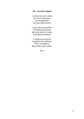 17
192 – Um Novo Cântico
1. Cantai um novo canto
Em metro sonoroso;
O nome glorioso
De nosso Deus louvai.
2. As santas maravilhas
Do Redentor potente
Que vem salvar o crente,
Com gozo proclamai.
3. Anunciai aos povos
As glórias do Cordeiro,
Fiel e verdadeiro,
Que a todos quer salvar.
M. A.
 