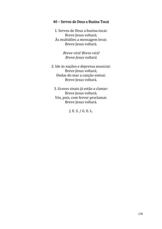 170
40 – Servos de Deus a Buzina Tocai
1. Servos de Deus a buzina tocai:
Breve Jesus voltará;
Às multidões a mensagem levai:
Breve Jesus voltará.
Breve virá! Breve virá!
Breve Jesus voltará.
2. Ide às nações e depressa anunciai:
Breve Jesus voltará;
Ondas do mar a canção entoai:
Breve Jesus voltará.
3. Graves sinais já estão a clamar:
Breve Jesus voltará;
Vós, pois, com fervor proclamai:
Breve Jesus voltará.
J. E. S. / G. E. L.
 