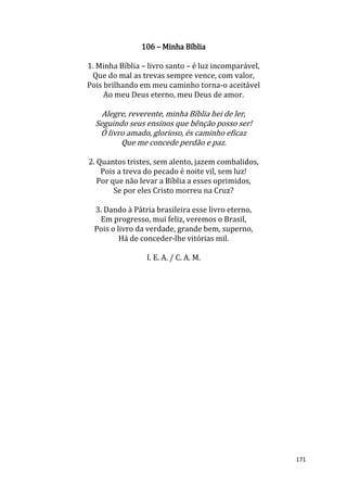 171
106 – Minha Bíblia
1. Minha Bíblia – livro santo – é luz incomparável,
Que do mal as trevas sempre vence, com valor,
Pois brilhando em meu caminho torna-o aceitável
Ao meu Deus eterno, meu Deus de amor.
Alegre, reverente, minha Bíblia hei de ler,
Seguindo seus ensinos que bênção posso ser!
Ó livro amado, glorioso, és caminho eficaz
Que me concede perdão e paz.
2. Quantos tristes, sem alento, jazem combalidos,
Pois a treva do pecado é noite vil, sem luz!
Por que não levar a Bíblia a esses oprimidos,
Se por eles Cristo morreu na Cruz?
3. Dando à Pátria brasileira esse livro eterno,
Em progresso, mui feliz, veremos o Brasil,
Pois o livro da verdade, grande bem, superno,
Há de conceder-lhe vitórias mil.
I. E. A. / C. A. M.
 