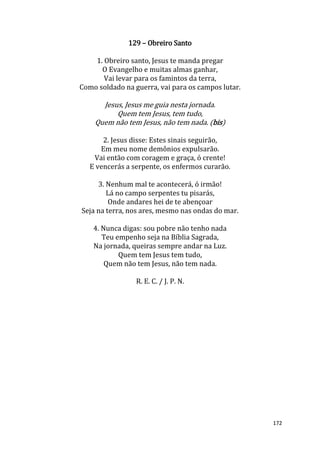 172
129 – Obreiro Santo
1. Obreiro santo, Jesus te manda pregar
O Evangelho e muitas almas ganhar,
Vai levar para os famintos da terra,
Como soldado na guerra, vai para os campos lutar.
Jesus, Jesus me guia nesta jornada.
Quem tem Jesus, tem tudo,
Quem não tem Jesus, não tem nada. (bis)
2. Jesus disse: Estes sinais seguirão,
Em meu nome demônios expulsarão.
Vai então com coragem e graça, ó crente!
E vencerás a serpente, os enfermos curarão.
3. Nenhum mal te acontecerá, ó irmão!
Lá no campo serpentes tu pisarás,
Onde andares hei de te abençoar
Seja na terra, nos ares, mesmo nas ondas do mar.
4. Nunca digas: sou pobre não tenho nada
Teu empenho seja na Bíblia Sagrada,
Na jornada, queiras sempre andar na Luz.
Quem tem Jesus tem tudo,
Quem não tem Jesus, não tem nada.
R. E. C. / J. P. N.
 