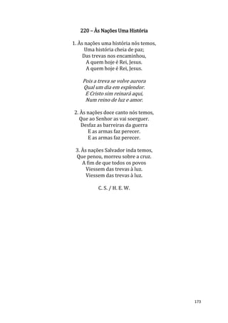 173
220 – Às Nações Uma História
1. Às nações uma história nós temos,
Uma história cheia de paz;
Das trevas nos encaminhou,
A quem hoje é Rei, Jesus.
A quem hoje é Rei, Jesus.
Pois a treva se volve aurora
Qual um dia em esplendor.
E Cristo sim reinará aqui,
Num reino de luz e amor.
2. Às nações doce canto nós temos,
Que ao Senhor as vai soerguer.
Desfaz as barreiras da guerra
E as armas faz perecer.
E as armas faz perecer.
3. Às nações Salvador inda temos,
Que penou, morreu sobre a cruz.
A fim de que todos os povos
Viessem das trevas à luz.
Viessem das trevas à luz.
C. S. / H. E. W.
 
