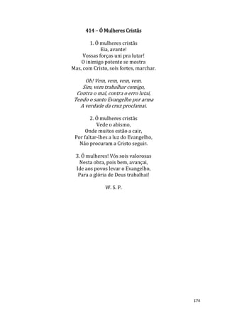 174
414 – Ó Mulheres Cristãs
1. Ó mulheres cristãs
Eia, avante!
Vossas forças uni pra lutar!
O inimigo potente se mostra
Mas, com Cristo, sois fortes, marchar.
Oh! Vem, vem, vem, vem.
Sim, vem trabalhar comigo,
Contra o mal, contra o erro lutai,
Tendo o santo Evangelho por arma
A verdade da cruz proclamai.
2. Ó mulheres cristãs
Vede o abismo,
Onde muitos estão a cair,
Por faltar-lhes a luz do Evangelho,
Não procuram a Cristo seguir.
3. Ó mulheres! Vós sois valorosas
Nesta obra, pois bem, avançai,
Ide aos povos levar o Evangelho,
Para a glória de Deus trabalhai!
W. S. P.
 