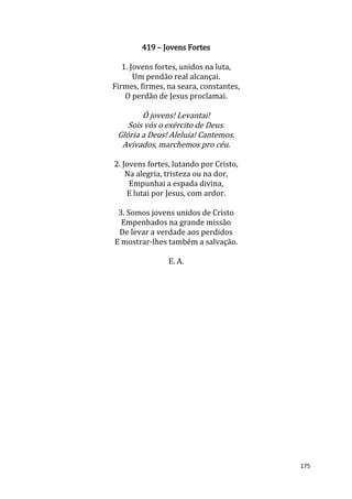 175
419 – Jovens Fortes
1. Jovens fortes, unidos na luta,
Um pendão real alcançai.
Firmes, firmes, na seara, constantes,
O perdão de Jesus proclamai.
Ó jovens! Levantai!
Sois vós o exército de Deus.
Glória a Deus! Aleluia! Cantemos.
Avivados, marchemos pro céu.
2. Jovens fortes, lutando por Cristo,
Na alegria, tristeza ou na dor,
Empunhai a espada divina,
E lutai por Jesus, com ardor.
3. Somos jovens unidos de Cristo
Empenhados na grande missão
De levar a verdade aos perdidos
E mostrar-lhes também a salvação.
E. A.
 