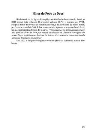 176
Hinos do Povo de Deus
Hinário oficial da Igreja Evangélica de Confissão Luterana do Brasil, o
HPD possui dois volumes. O primeiro volume (HPD1), lançado em 1981,
surgiu a partir da revisão do hinário anterior, e do acréscimo de novos hinos,
perfazendo o total de 306. Sobre o mesmo, diz o pastor e maestro Frank Graf,
um dos principais artífices do hinário: “Preservamos os hinos luteranos que
não podiam ficar de fora por razões confessionais, fizemos traduções de
novos hinos de diferentes fontes e incluímos diversos autores nossos, dando
um rosto brasileiro ao hinário.”
Em 2002 é lançado o segundo volume (HPD2), contendo outros 186
hinos.
 