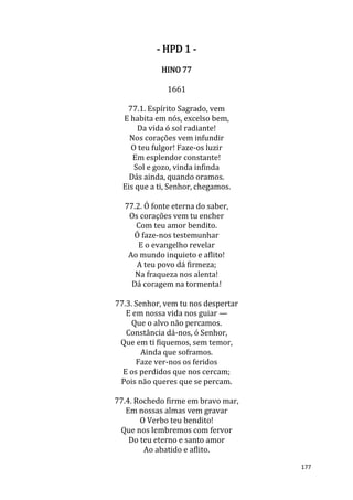 177
- HPD 1 -
HINO 77
1661
77.1. Espírito Sagrado, vem
E habita em nós, excelso bem,
Da vida ó sol radiante!
Nos corações vem infundir
O teu fulgor! Faze-os luzir
Em esplendor constante!
Sol e gozo, vinda infinda
Dás ainda, quando oramos.
Eis que a ti, Senhor, chegamos.
77.2. Ó fonte eterna do saber,
Os corações vem tu encher
Com teu amor bendito.
Ó faze-nos testemunhar
E o evangelho revelar
Ao mundo inquieto e aflito!
A teu povo dá firmeza;
Na fraqueza nos alenta!
Dá coragem na tormenta!
77.3. Senhor, vem tu nos despertar
E em nossa vida nos guiar —
Que o alvo não percamos.
Constância dá-nos, ó Senhor,
Que em ti fiquemos, sem temor,
Ainda que soframos.
Faze ver-nos os feridos
E os perdidos que nos cercam;
Pois não queres que se percam.
77.4. Rochedo firme em bravo mar,
Em nossas almas vem gravar
O Verbo teu bendito!
Que nos lembremos com fervor
Do teu eterno e santo amor
Ao abatido e aflito.
 