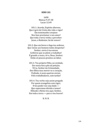 179
HINO 101
1690
Mateus 9.37-38
Lucas 12.49
101.1. Acorda, Espírito alteroso,
Que à grei de Cristo dás vida e vigor!
Em testemunho corajoso
Nos faze proclamar o seu amor!
Que toda a terra venha a perceber:
Jesus, o Redentor, há de vencer!
101.2. Que em breve o fogo teu ardesse,
Que viesse aos homens todos despertar!
Senhor, envia à tua messe
Ceifeiros que se põem a trabalhar!
É grande a seara, vê-o, Deus, Senhor:
Estão só poucos prontos ao labor.
101.3. Teu próprio Filho, na verdade,
Em nossa boca pôs tal petição;
Vê tu, Senhor da Cristandade,
Dos filhos teus mover-se o coração,
Pedindo, à seara queiras enviar,
Fiéis trabalhadores, sem tardar!
101.4. Teu verbo seja assim pregado
Por quem evangeliza com vigor;
O teu poder nos seja dado —
Que superemos dúvida e temor!
Difunde o Reino teu aqui, Senhor,
Em toda a terra — para o teu louvor!
K. H. B.
 