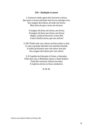 18
234 – Exultação e Louvor
1. Conosco vinde agora dar louvores a Jesus,
Que para a nossa salvação morreu na amarga cruz;
Seu sangue derramou, de tudo me lavou;
Mais alvo do que a neve me tornou.
O sangue de Jesus me lavou, me lavou;
O sangue de Jesus me lavou, me lavou;
Alegre, cantarei louvores a meu Rei,
A meu Senhor Jesus, que me salvou!
2. Oh! Vinde unir-vos a Jesus na luta contra o mal,
E, com o grande Salvador em marcha triunfal,
A todos proclamar que com amor sem par
Seu sangue derramou por nos salvar.
3. O Capitão da Salvação é Cristo, o Salvador,
O Rei dos reis, o Redentor, Jesus, o bom Senhor.
Tudo Ele vencerá; vitória nos dará
E à glória eterna os Seus conduzirá.
H. M. W.
Ocorre em Cantai Todos os Povos, 86.
 