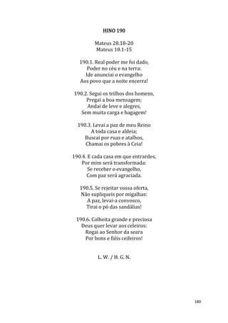 180
HINO 190
Mateus 28.18-20
Mateus 10.1-15
190.1. Real poder me foi dado,
Poder no céu e na terra:
Ide anunciai o evangelho
Aos povo que a noite encerra!
190.2. Segui os trilhos dos homens,
Pregai a boa mensagem;
Andai de leve e alegres,
Sem muita carga e bagagem!
190.3. Levai a paz de meu Reino
A toda casa e aldeia;
Buscai por ruas e atalhos,
Chamai os pobres à Ceia!
190.4. E cada casa em que entrardes,
Por mim será transformada:
Se receber o evangelho,
Com paz será agraciada.
190.5. Se rejeitar vossa oferta,
Não supliqueis por migalhas:
A paz, levai-a convosco,
Tirai o pó das sandálias!
190.6. Colheita grande e preciosa
Deus quer levar aos celeiros:
Rogai ao Senhor da seara
Por bons e fiéis ceifeiros!
L. W. / H. G. N.
 