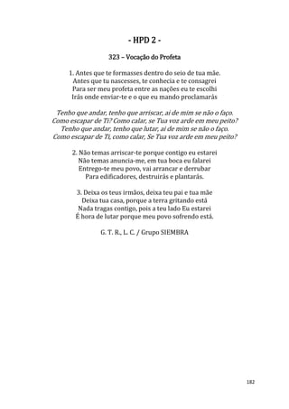 182
- HPD 2 -
323 – Vocação do Profeta
1. Antes que te formasses dentro do seio de tua mãe.
Antes que tu nascesses, te conhecia e te consagrei
Para ser meu profeta entre as nações eu te escolhi
Irás onde enviar-te e o que eu mando proclamarás
Tenho que andar, tenho que arriscar, ai de mim se não o faço.
Como escapar de Ti? Como calar, se Tua voz arde em meu peito?
Tenho que andar, tenho que lutar, ai de mim se não o faço.
Como escapar de Ti, como calar, Se Tua voz arde em meu peito?
2. Não temas arriscar-te porque contigo eu estarei
Não temas anuncia-me, em tua boca eu falarei
Entrego-te meu povo, vai arrancar e derrubar
Para edificadores, destruirás e plantarás.
3. Deixa os teus irmãos, deixa teu pai e tua mãe
Deixa tua casa, porque a terra gritando está
Nada tragas contigo, pois a teu lado Eu estarei
É hora de lutar porque meu povo sofrendo está.
G. T. R., L. C. / Grupo SIEMBRA
 