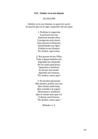 183
413 – Senhor, se tu me chamas
24/10/1984
Senhor, se tu me chamas, eu quero te ouvir.
Se queres que eu te siga, respondo: Eis-me aqui.
1. Profetas te seguiram
E ouviram tua voz,
Andaram mundo afora
E pregaram sem temor.
Seus passos tu firmaste,
Sustentando seu vigor.
Profeta tu me chamas:
Vê, Senhor, aqui estou.
2. Nos passos de teu Filho,
Toda a Igreja também vai,
Seguindo teu chamado
De ser santa qual Jesus.
Apóstolos e mártires
Se deram sem medir.
Apóstolo me chamas:
“Vê, Senhor, estou aqui.”
3. Os séculos passaram,
Não passou, porém, tua voz,
Que chama ainda hoje,
Que convida a te seguir.
Há homens e mulheres
Que te amam mais que a si
E dizem com firmeza:
“Vê, Senhor, estou aqui.”
Melodia: L. S.
 