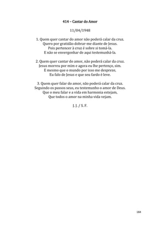 184
414 – Cantar do Amor
11/04/1948
1. Quem quer cantar do amor não poderá calar da cruz.
Quero por gratidão dobrar-me diante de Jesus.
Pois pertencer à cruz é sobre si tomá-la.
E não se envergonhar de aqui testemunhá-la.
2. Quem quer cantar do amor, não poderá calar da cruz.
Jesus morreu por mim e agora eu lhe pertenço, sim.
E mesmo que o mundo por isso me despreze,
Eu falo de Jesus e que seu fardo é leve.
3. Quem quer falar do amor, não poderá calar da cruz.
Seguindo os passos seus, eu testemunho o amor de Deus.
Que o meu falar e a vida em harmonia estejam,
Que todos o amor na minha vida vejam.
J. J. / S. F.
 