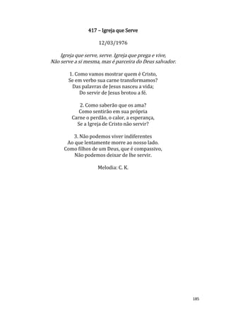 185
417 – Igreja que Serve
12/03/1976
Igreja que serve, serve. Igreja que prega e vive,
Não serve a si mesma, mas é parceira do Deus salvador.
1. Como vamos mostrar quem é Cristo,
Se em verbo sua carne transformamos?
Das palavras de Jesus nasceu a vida;
Do servir de Jesus brotou a fé.
2. Como saberão que os ama?
Como sentirão em sua própria
Carne o perdão, o calor, a esperança,
Se a Igreja de Cristo não servir?
3. Não podemos viver indiferentes
Ao que lentamente morre ao nosso lado.
Como filhos de um Deus, que é compassivo,
Não podemos deixar de lhe servir.
Melodia: C. K.
 
