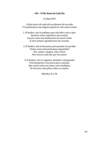 186
424 – O Pão Nosso de Cada Dia
27/06/1997
O pão nosso de cada dia recebemos de tua mão
P'ra podermos com alegria reparti-lo com nosso irmão.
1. Ó Senhor, nós te pedimos que não falte a nós o pão.
Quantas vezes repetimos esta oração,
Poucas vezes nos lembramos de nosso irmão
E nem sempre agradecemos de coração.
2. Ó Senhor, nós te buscamos procurando teu perdão
Tantas vezes demonstramos ingratidão!
Paz, saúde e alegria, vida e favor
Nos renova cada dia, por teu amor!
3. Ó Senhor, nós te rogamos: piedade e compaixão!
Vem despertar o teu povo para a missão.
Que assim como nos amas, sem condições,
Se derrame vida plena sobre as nações.
Melodia: H. J. M.
 