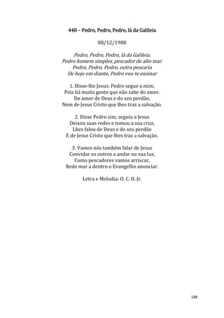 188
448 – Pedro, Pedro, Pedro, lá da Galileia
08/12/1980
Pedro, Pedro, Pedro, lá da Galileia.
Pedro homem simples, pescador de alto mar.
Pedro, Pedro, Pedro, outra pescaria
De hoje em diante, Pedro vou te ensinar
1. Disse-lhe Jesus: Pedro segue a mim,
Pois há muita gente que não sabe do amor.
Do amor de Deus e do seu perdão,
Nem de Jesus Cristo que lhes traz a salvação.
2. Disse Pedro sim, seguiu a Jesus
Deixou suas redes e tomou a sua cruz,
Lhes falou de Deus e do seu perdão
E de Jesus Cristo que lhes traz a salvação.
3. Vamos nós também falar de Jesus
Convidar os outros a andar na sua luz,
Como pescadores vamos arriscar,
Rede mar a dentro o Evangelho anunciar.
Letra e Melodia: O. C. O. Jr.
 