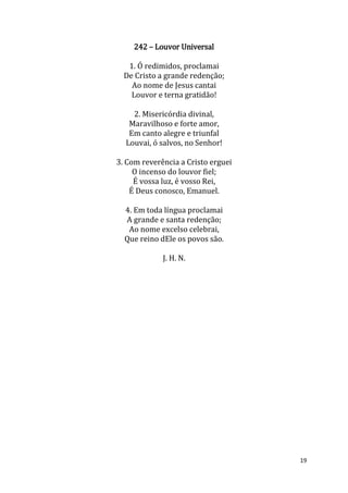 19
242 – Louvor Universal
1. Ó redimidos, proclamai
De Cristo a grande redenção;
Ao nome de Jesus cantai
Louvor e terna gratidão!
2. Misericórdia divinal,
Maravilhoso e forte amor,
Em canto alegre e triunfal
Louvai, ó salvos, no Senhor!
3. Com reverência a Cristo erguei
O incenso do louvor fiel;
É vossa luz, é vosso Rei,
É Deus conosco, Emanuel.
4. Em toda língua proclamai
A grande e santa redenção;
Ao nome excelso celebrai,
Que reino dEle os povos são.
J. H. N.
 