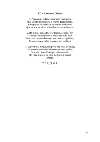 190
302 – Povoam as Cidades
1. Povoam as cidades inquietas multidões
Que vivem na ganância e em vis degradações.
Bem pouco ali ressoam as preces e o louvor
Que as mal nutridas almas levantam ao Senhor.
2. Há muitas cenas tristes, flagrantes erros há!
Há lares sem carinho e o medo em tudo está.
Nos centros e nos bairros, nas ruas, nas prisões,
As almas esquecidas perecem aos milhões!
3. Contempla, ó Deus, teu povo nas lutas do viver,
E aos crentes das cidades concede teu poder!
Do sonho à realidade permite-nos sair,
Oh! Faze a Igreja de hoje melhor a ti servir.
Amém.
T. C. C. / J. W. F.
 