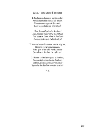 192
325 A – Jesus Cristo É o Senhor
1. Todas unidas com santo ardor,
Almas remidas cheias de amor.
Nossa mensagem é de valor,
Pois Jesus Cristo é o Senhor!
Sim, Jesus Cristo é o Senhor!
Das nossas vidas ele é o Senhor!
Dos nossas lares ele é o Senhor!
E o nosso tempo é do Senhor!
2. Vamos bem alto o seu nome erguer,
Nossos recursos oferecer,
Para que o mundo venha saber
Que ele é o Senhor de todo ser!
3. Nosso trabalho é para o Senhor,
Nossos talentos são do Senhor.
Vamos, unidas, pois, proclamar
Que ele é o Senhor do céu e mar!
P. S.
 
