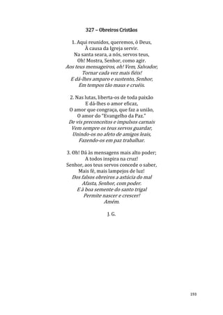 193
327 – Obreiros Cristãos
1. Aqui reunidos, queremos, ó Deus,
À causa da Igreja servir.
Na santa seara, a nós, servos teus,
Oh! Mostra, Senhor, como agir.
Aos teus mensageiros, oh! Vem, Salvador,
Tornar cada vez mais fiéis!
E dá-lhes amparo e sustento, Senhor,
Em tempos tão maus e cruéis.
2. Nas lutas, liberta-os de toda paixão
E dá-lhes o amor eficaz,
O amor que congraça, que faz a união,
O amor do “Evangelho da Paz.”
De vis preconceitos e impulsos carnais
Vem sempre os teus servos guardar,
Unindo-os no afeto de amigos leais,
Fazendo-os em paz trabalhar.
3. Oh! Dá às mensagens mais alto poder;
A todos inspira na cruz!
Senhor, aos teus servos concede o saber,
Mais fé, mais lampejos de luz!
Dos falsos obreiros a astúcia do mal
Afasta, Senhor, com poder.
E à boa semente do santo trigal
Permite nascer e crescer!
Amém.
J. G.
 