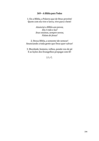194
369 – A Bíblia para Todos
1. Eis a Bíblia, a Palavra que de Deus provém!
Quem com ela vive e lavra, vive para o bem!
Anunciai a Bíblia aos povos,
Ela é vida e luz!
Seus ensinos, sempre novos,
Falam de Jesus!
2. Dessa Bíblia, a semente ide semear!
Anunciando a toda gente que Deus quer salvar!
3. Mocidade, homens, velhos, ponde-vos de pé
E as lições dos Evangelhos propagai com fé!
J. L. C.
 