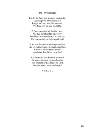 195
370 – Proclamação
1. A lei de Deus aos homens vamos dar.
A cada povo, a todo coração
Pregai a Cristo, seu divino amor,
Verdade eterna, paz e retidão.
2. Queremos tua lei, Senhor, levar
Aos que sem ti estão a perecer!
Teu Livro eterno o tempo atravessou
E o mundo inteiro hoje o pode ler!
3. Na voz de muitos mensageiros teus,
No Livro impresso em muitas edições,
A divinal Palavra faz-se ouvir
Aos frios, desolados corações!
4. O mundo a voz de Deus escutará,
Se, com esforço e com dedicação,
Nos empenharmos todos no ideal
De anunciar a luz da salvação!
F. V. C. / J. C.
 