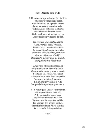 196
377 – A Nação para Cristo
1. Uma voz, nos primórdios da História,
Fez-se ouvir com solene vigor,
Proclamando a estupenda vitória
Sobre a morte, o pecado e a dor!
Foi Jesus, com palavras candentes
Do seu verbo divino e veraz,
Ordenando que a todas as gentes
Se pregasse o Evangelho da paz.
Eia, crentes, com santa ousadia,
Com nobreza e real vocação,
Vamos todos cantar a harmonia
Do evangelho de amor e perdão,
Exaltando esse amor tão profundo
Que dá vida imortal e feliz.
Para Cristo, a esperança do mundo,
Conquistemos o nosso país.
2. Gloriosa missão nos foi dada
De ganhar para Cristo os incréus!
Como é nobre esta grande cruzada
De elevar a nação para os céus!
Há, no entanto, uma força incontida
Que preside este afã singular:
É o amor que votamos à vida
Dos perdidos que Deus quer salvar.
3. “A Nação para Cristo” - eis o lema,
O anelo sublime e imortal,
A divisa bendita e suprema,
Expressão do mais alto ideal!
Vamos, pois, incessantes na lida,
Em socorro dos nossos irmãos,
Transformar nossa Pátria querida
Num reinado feliz de cristãos!
H. A. C.
 