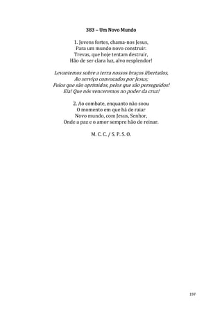 197
383 – Um Novo Mundo
1. Jovens fortes, chama-nos Jesus,
Para um mundo novo construir.
Trevas, que hoje tentam destruir,
Hão de ser clara luz, alvo resplendor!
Levantemos sobre a terra nossos braços libertados,
Ao serviço convocados por Jesus;
Pelos que são oprimidos, pelos que são perseguidos!
Eia! Que nós venceremos no poder da cruz!
2. Ao combate, enquanto não soou
O momento em que há de raiar
Novo mundo, com Jesus, Senhor,
Onde a paz e o amor sempre hão de reinar.
M. C. C. / S. P. S. O.
 