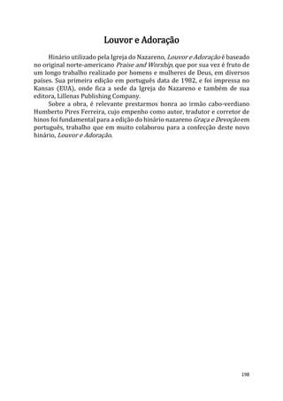 198
Louvor e Adoração
Hinário utilizado pela Igreja do Nazareno, Louvor e Adoração é baseado
no original norte-americano Praise and Worship, que por sua vez é fruto de
um longo trabalho realizado por homens e mulheres de Deus, em diversos
países. Sua primeira edição em português data de 1982, e foi impressa no
Kansas (EUA), onde fica a sede da Igreja do Nazareno e também de sua
editora, Lillenas Publishing Company.
Sobre a obra, é relevante prestarmos honra ao irmão cabo-verdiano
Humberto Pires Ferreira, cujo empenho como autor, tradutor e corretor de
hinos foi fundamental para a edição do hinário nazareno Graça e Devoção em
português, trabalho que em muito colaborou para a confecção deste novo
hinário, Louvor e Adoração.
 