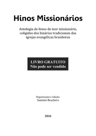 2
Hinos Missionários
Antologia de hinos de teor missionário,
coligidos dos hinários tradicionais das
igrejas evangélicas brasileiras
LIVRO GRATUITO
Não pode ser vendido
Organização e edição:
Sammis Reachers
2016
 