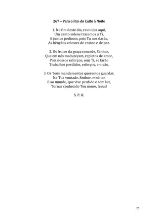 20
267 – Para o Fim do Culto à Noite
1. No fim deste dia, reunidos aqui,
Um canto solene trazemos a Ti,
E juntos pedimos, pois Tu nos darás,
As bênçãos celestes de ensino e de paz.
2. Os frutos da graça concede, Senhor,
Que em nós madureçam, repletos de amor,
Pois nossos esforços, sem Ti, se farão
Trabalhos perdidos, esforços, em vão.
3. Os Teus mandamentos queremos guardar;
Na Tua vontade, Senhor, meditar
E ao mundo, que vive perdido e sem luz,
Tornar conhecido Teu nome, Jesus!
S. P. K.
 