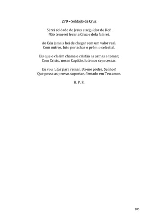 200
270 – Soldado da Cruz
Serei soldado de Jesus e seguidor do Rei!
Não temerei levar a Cruz e dela falarei.
Ao Céu jamais hei de chegar sem um valor real.
Com outros, luto por achar o prêmio celestial.
Eis que o clarim chama o cristão as armas a tomar;
Com Cristo, nosso Capitão, lutemos sem cessar.
Eu vou lutar para reinar. Dá-me poder, Senhor!
Que possa as provas suportar, firmado em Teu amor.
H. P. F.
 