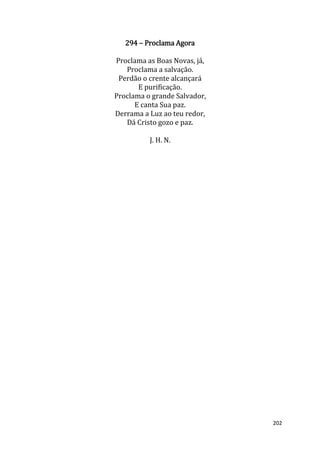 202
294 – Proclama Agora
Proclama as Boas Novas, já,
Proclama a salvação.
Perdão o crente alcançará
E purificação.
Proclama o grande Salvador,
E canta Sua paz.
Derrama a Luz ao teu redor,
Dá Cristo gozo e paz.
J. H. N.
 