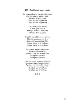 203
298 – Uma História para o Mundo
Para o mundo uma história nós temos,
Que transforma o vil coração;
História de luz e graça
Que a todos trará perdão.
Que a todos trará perdão.
E as trevas serão aurora,
E o sol, gloriosa luz.
Então, o Reino de Deus virá:
O Reino do meu Jesus.
Boas Novas sublimes nós temos:
O Senhor que reina nos Céus
Ao mundo mandou Seu Filho
Mostrar-nos o amor de Deus.
Mostrar-nos o amor de Deus.
Doce canto formoso nós temos
Para o infeliz coração:
Que em Cristo há paz, descanso
E completa salvação.
E completa salvação.
Salvador para o mundo nós temos,
Que na Cruz Seu sangue verteu,
A fim de que todos os povos
Recebam um lar no Céu.
Recebam um lar no Céu.
E. R. S.
 