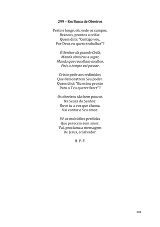 204
299 – Em Busca de Obreiros
Perto e longe, oh, vede os campos,
Brancos, prontos a ceifar.
Quem dirá: “Contigo vou,
Por Deus eu quero trabalhar"?
Ó Senhor da grande Ceifa,
Manda obreiros a segar,
Manda que recolham molhos,
Pois o tempo vai passar.
Cristo pede aos redimidos
Que demonstrem Seu poder.
Quem dirá: “Eu estou pronto
Para o Teu querer fazer"?
Os obreiros são bem poucos
Na Seara do Senhor.
Ouve tu a voz que chama,
Vai contar o Seu amor.
Vê as multidões perdidas
Que perecem sem amor.
Vai, proclama a mensagem
De Jesus, o Salvador.
H. P. F.
 