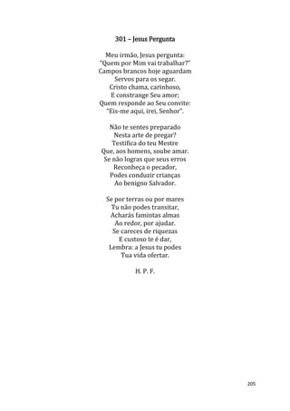 205
301 – Jesus Pergunta
Meu irmão, Jesus pergunta:
“Quem por Mim vai trabalhar?”
Campos brancos hoje aguardam
Servos para os segar.
Cristo chama, carinhoso,
E constrange Seu amor;
Quem responde ao Seu convite:
“Eis-me aqui, irei, Senhor”.
Não te sentes preparado
Nesta arte de pregar?
Testifica do teu Mestre
Que, aos homens, soube amar.
Se não logras que seus erros
Reconheça o pecador,
Podes conduzir crianças
Ao benigno Salvador.
Se por terras ou por mares
Tu não podes transitar,
Acharás famintas almas
Ao redor, por ajudar.
Se careces de riquezas
E custoso te é dar,
Lembra: a Jesus tu podes
Tua vida ofertar.
H. P. F.
 