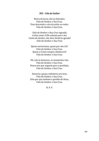 206
302 – Fala do Senhor
Noiva de Jesus, fiel ao Salvador,
Fala do Senhor e Sua Cruz.
Vem descendo o véu da noite ao redor,
Fala do Senhor e Sua Cruz.
Fala do Senhor e Sua Cruz sagrada;
Conta como n’Ele achaste paz e luz.
Conta do Senhor, tão doce história agrada!
Fala do Senhor e Sua Cruz.
Quem enviaremos, quem por nós irá?
Fala do Senhor e Sua Cruz.
Quem a Cristo sempre obedecerá?
Fala do Senhor e Sua Cruz.
Oh, não te demores, os momentos vão,
Fala do Senhor e Sua Cruz.
Pensa nos que seguem para a perdição,
Fala do Senhor e Sua Cruz.
Anuncia a graça redentora aos teus,
Fala do Senhor e Sua Cruz.
Zela por que tenham o perdão de Deus,
Fala do Senhor e Sua Cruz.
H. P. F.
 