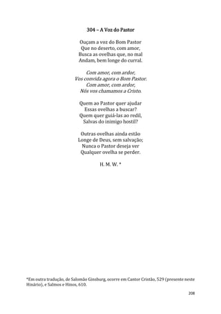 208
304 – A Voz do Pastor
Ouçam a voz do Bom Pastor
Que no deserto, com amor,
Busca as ovelhas que, no mal
Andam, bem longe do curral.
Com amor, com ardor,
Vos convida agora o Bom Pastor.
Com amor, com ardor,
Nós vos chamamos a Cristo.
Quem ao Pastor quer ajudar
Essas ovelhas a buscar?
Quem quer guiá-las ao redil,
Salvas do inimigo hostil?
Outras ovelhas ainda estão
Longe de Deus, sem salvação;
Nunca o Pastor deseja ver
Qualquer ovelha se perder.
H. M. W. *
*Em outra tradução, de Salomão Ginsburg, ocorre em Cantor Cristão, 529 (presente neste
Hinário), e Salmos e Hinos, 610.
 