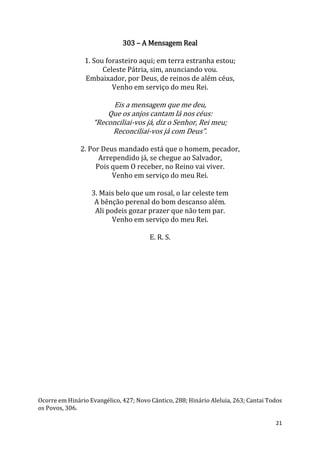 21
303 – A Mensagem Real
1. Sou forasteiro aqui; em terra estranha estou;
Celeste Pátria, sim, anunciando vou.
Embaixador, por Deus, de reinos de além céus,
Venho em serviço do meu Rei.
Eis a mensagem que me deu,
Que os anjos cantam lá nos céus:
“Reconciliai-vos já, diz o Senhor, Rei meu;
Reconciliai-vos já com Deus”.
2. Por Deus mandado está que o homem, pecador,
Arrependido já, se chegue ao Salvador,
Pois quem O receber, no Reino vai viver.
Venho em serviço do meu Rei.
3. Mais belo que um rosal, o lar celeste tem
A bênção perenal do bom descanso além.
Ali podeis gozar prazer que não tem par.
Venho em serviço do meu Rei.
E. R. S.
Ocorre em Hinário Evangélico, 427; Novo Cântico, 288; Hinário Aleluia, 263; Cantai Todos
os Povos, 306.
 