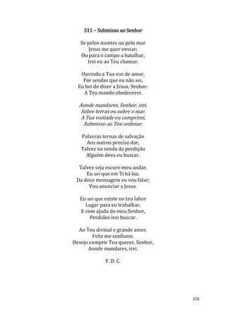 210
311 – Submisso ao Senhor
Se pelos montes ou pelo mar
Jesus me quer enviar;
Ou para o campo a batalhar,
Irei eu ao Teu chamar.
Ouvindo a Tua voz de amor,
Por sendas que eu não sei,
Eu hei de dizer a Jesus, Senhor:
A Teu mando obedecerei.
Aonde mandares, Senhor, irei,
Sobre terras ou sobre o mar.
A Tua vontade eu cumprirei,
Submisso ao Teu ordenar.
Palavras ternas de salvação
Aos outros preciso dar,
Talvez na senda da perdição
Alguém deva eu buscar.
Talvez seja escuro meu andar,
Eu sei que em Ti há luz.
Da doce mensagem eu vou falar;
Vou anunciar a Jesus.
Eu sei que existe no teu labor
Lugar para eu trabalhar,
E com ajuda do meu Senhor,
Perdidos irei buscar.
Ao Teu divinal e grande amor,
Feliz me confiarei.
Desejo cumprir Teu querer, Senhor,
Aonde mandares, irei.
F. D. C.
 