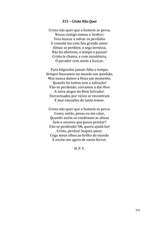 211
315 – Cristo Não Quer
Cristo não quer que o homem se perca,
Nosso castigo tomou o Senhor;
Veio buscar e salvar os perdidos
E consolá-los com Seu grande amor.
Almas se perdem; a sega termina;
Não há obreiros; o tempo a passar!
Cristo te chama, e com insistência,
O pecador com anelo a buscar.
Para folguedos jamais falta o tempo;
Sempre buscamos no mundo um quinhão;
Mas nunca damos a Deus um momento,
Quando há tantos sem a salvação!
Vão-se perdendo, corramos a dar-lhes
A nova alegre do Bom Salvador.
Escravizados por vícios se encontram
E mui cansados de tanto temor.
Cristo não quer que o homem se perca.
Como, então, posso eu me calar,
Quando assim se condenam as almas
Sem o socorro que posso prestar?
Vão-se perdendo! Oh, quero ajudá-las!
Cristo, perdoa! Inspira amor,
Cega meus olhos ao brilho do mundo
E enche-me agora de santo fervor.
H. P. F.
 