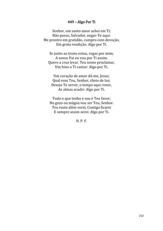 212
449 – Algo Por Ti
Senhor, um santo amor achei em Ti;
Não posso, Salvador, negar-Te aqui:
Me prostro em gratidão, cumpro com devoção,
Em grata rendição: Algo por Ti.
Se junto ao trono estou, rogas por mim;
A nosso Pai eu vou por Ti assim.
Quero a cruz levar, Teu nome proclamar,
Um hino a Ti cantar: Algo por Ti.
Um coração de amor dá-me, Jesus;
Qual esse Teu, Senhor, cheio de luz;
Desejo Te servir, o tempo aqui remir,
As almas acudir: Algo por Ti.
Tudo o que tenho e sou é Teu favor;
No gozo ou mágoa vou ser Teu, Senhor.
Teu rosto além verei, Contigo ficarei
E sempre assim serei: Algo por Ti.
H. P. F.
 