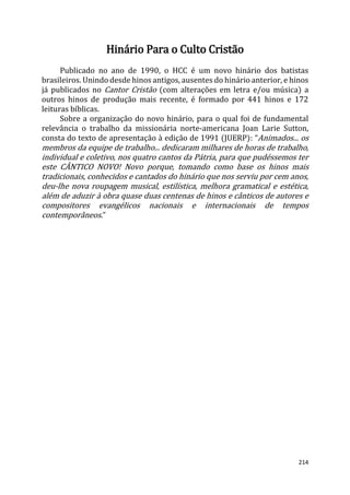 214
Hinário Para o Culto Cristão
Publicado no ano de 1990, o HCC é um novo hinário dos batistas
brasileiros. Unindo desde hinos antigos, ausentes do hinário anterior, e hinos
já publicados no Cantor Cristão (com alterações em letra e/ou música) a
outros hinos de produção mais recente, é formado por 441 hinos e 172
leituras bíblicas.
Sobre a organização do novo hinário, para o qual foi de fundamental
relevância o trabalho da missionária norte-americana Joan Larie Sutton,
consta do texto de apresentação à edição de 1991 (JUERP): “Animados... os
membros da equipe de trabalho... dedicaram milhares de horas de trabalho,
individual e coletivo, nos quatro cantos da Pátria, para que pudéssemos ter
este CÂNTICO NOVO! Novo porque, tomando como base os hinos mais
tradicionais, conhecidos e cantados do hinário que nos serviu por cem anos,
deu-lhe nova roupagem musical, estilística, melhora gramatical e estética,
além de aduzir à obra quase duas centenas de hinos e cânticos de autores e
compositores evangélicos nacionais e internacionais de tempos
contemporâneos.”
 