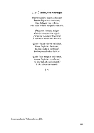 215
212 – Ó Senhor, Vem Me Dirigir!
Quero buscar e pedir ao Senhor
Do seu Espírito e seu amor;
E na Palavra vou refletir,
Pois suas ordens eu quero cumprir.
Ó Senhor, vem me dirigir!
Com fervor quero te seguir.
Para hoje e sempre te honrar
E teu amor ao mundo mostrar.
Quero louvar e ouvir o Senhor,
O seu Espírito libertador,
Todo pecado já confessar,
Tudo que tenho lhe dedicar.
Quero falar e seguir ao Senhor,
Ao seu Espírito consolador;
No seu trabalho vou investir
E só a ele amar e servir.
J. M.
Ocorre em Cantai Todos os Povos, 294.
 