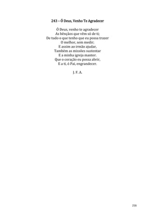216
243 – Ó Deus, Venho Te Agradecer
Ó Deus, venho te agradecer
As bênçãos que vêm só de ti;
De tudo o que tenho que eu possa trazer
O melhor, sem medir;
E assim ao irmão ajudar,
Também as missões sustentar
E a minha igreja manter.
Que o coração eu possa abrir,
E a ti, ó Pai, engrandecer.
J. F. A.
 