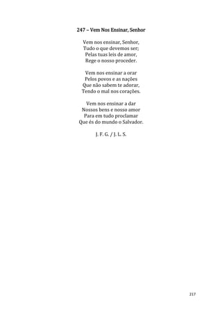 217
247 – Vem Nos Ensinar, Senhor
Vem nos ensinar, Senhor,
Tudo o que devemos ser;
Pelas tuas leis de amor,
Rege o nosso proceder.
Vem nos ensinar a orar
Pelos povos e as nações
Que não sabem te adorar,
Tendo o mal nos corações.
Vem nos ensinar a dar
Nossos bens e nosso amor
Para em tudo proclamar
Que és do mundo o Salvador.
J. F. G. / J. L. S.
 
