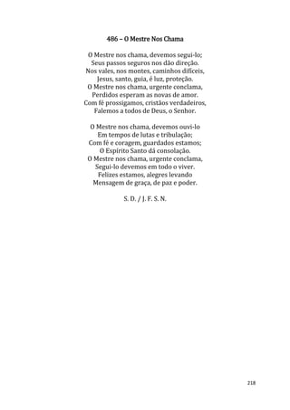 218
486 – O Mestre Nos Chama
O Mestre nos chama, devemos segui-lo;
Seus passos seguros nos dão direção.
Nos vales, nos montes, caminhos difíceis,
Jesus, santo, guia, é luz, proteção.
O Mestre nos chama, urgente conclama,
Perdidos esperam as novas de amor.
Com fé prossigamos, cristãos verdadeiros,
Falemos a todos de Deus, o Senhor.
O Mestre nos chama, devemos ouvi-lo
Em tempos de lutas e tribulação;
Com fé e coragem, guardados estamos;
O Espírito Santo dá consolação.
O Mestre nos chama, urgente conclama,
Segui-lo devemos em todo o viver.
Felizes estamos, alegres levando
Mensagem de graça, de paz e poder.
S. D. / J. F. S. N.
 