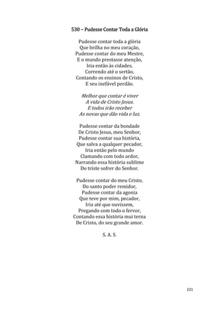 221
530 – Pudesse Contar Toda a Glória
Pudesse contar toda a glória
Que brilha no meu coração,
Pudesse contar do meu Mestre,
E o mundo prestasse atenção,
Iria então às cidades,
Correndo até o sertão,
Contando os ensinos de Cristo,
E seu inefável perdão.
Melhor que contar é viver
A vida de Cristo Jesus.
E todos irão receber
As novas que dão vida e luz.
Pudesse contar da bondade
De Cristo Jesus, meu Senhor,
Pudesse contar sua história,
Que salva a qualquer pecador,
Iria então pelo mundo
Clamando com todo ardor,
Narrando essa história sublime
Do triste sofrer do Senhor.
Pudesse contar do meu Cristo,
Do santo poder remidor,
Pudesse contar da agonia
Que teve por mim, pecador,
Iria até que ouvissem,
Pregando com todo o fervor,
Contando essa história mui terna
De Cristo, do seu grande amor.
S. A. S.
 
