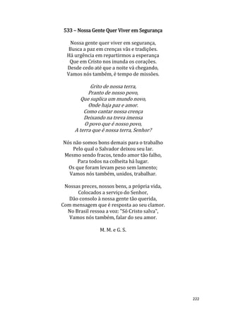 222
533 – Nossa Gente Quer Viver em Segurança
Nossa gente quer viver em segurança,
Busca a paz em crenças vãs e tradições.
Há urgência em repartirmos a esperança
Que em Cristo nos inunda os corações.
Desde cedo até que a noite vá chegando,
Vamos nós também, é tempo de missões.
Grito de nossa terra,
Pranto de nosso povo,
Que suplica um mundo novo,
Onde haja paz e amor.
Como cantar nossa crença
Deixando na treva imensa
O povo que é nosso povo,
A terra que é nossa terra, Senhor?
Nós não somos bons demais para o trabalho
Pelo qual o Salvador deixou seu lar.
Mesmo sendo fracos, tendo amor tão falho,
Para todos na colheita há lugar.
Os que foram levam peso sem lamento;
Vamos nós também, unidos, trabalhar.
Nossas preces, nossos bens, a própria vida,
Colocados a serviço do Senhor,
Dão consolo à nossa gente tão querida,
Com mensagem que é resposta ao seu clamor.
No Brasil ressoa a voz: "Só Cristo salva",
Vamos nós também, falar do seu amor.
M. M. e G. S.
 
