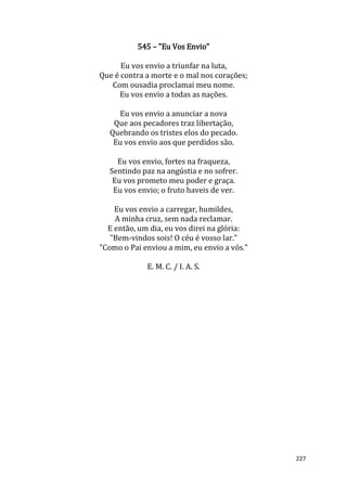 227
545 – "Eu Vos Envio"
Eu vos envio a triunfar na luta,
Que é contra a morte e o mal nos corações;
Com ousadia proclamai meu nome.
Eu vos envio a todas as nações.
Eu vos envio a anunciar a nova
Que aos pecadores traz libertação,
Quebrando os tristes elos do pecado.
Eu vos envio aos que perdidos são.
Eu vos envio, fortes na fraqueza,
Sentindo paz na angústia e no sofrer.
Eu vos prometo meu poder e graça.
Eu vos envio; o fruto haveis de ver.
Eu vos envio a carregar, humildes,
A minha cruz, sem nada reclamar.
E então, um dia, eu vos direi na glória:
"Bem-vindos sois! O céu é vosso lar."
"Como o Pai enviou a mim, eu envio a vós."
E. M. C. / I. A. S.
 