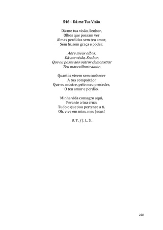 228
546 – Dá-me Tua Visão
Dá-me tua visão, Senhor,
Olhos que possam ver
Almas perdidas sem teu amor,
Sem fé, sem graça e poder.
Abre meus olhos,
Dá-me visão, Senhor,
Que eu possa aos outros demonstrar
Teu maravilhoso amor.
Quantos vivem sem conhecer
A tua compaixão!
Que eu mostre, pelo meu proceder,
O teu amor e perdão.
Minha vida consagro aqui,
Perante a tua cruz;
Tudo o que sou pertence a ti.
Oh, vive em mim, meu Jesus!
B. T. / J. L. S.
 